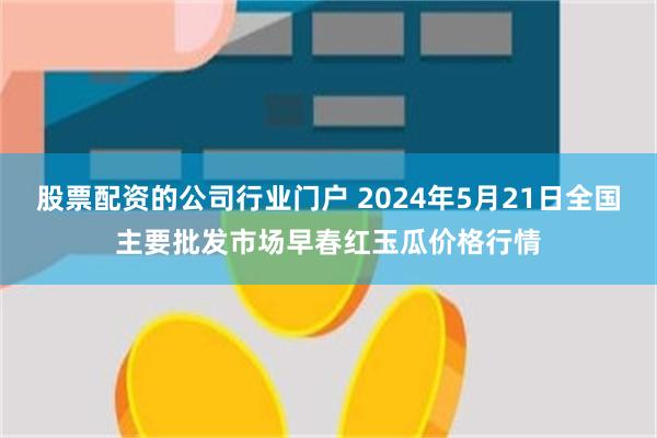 股票配资的公司行业门户 2024年5月21日全国主要批发市场早春红玉瓜价格行情