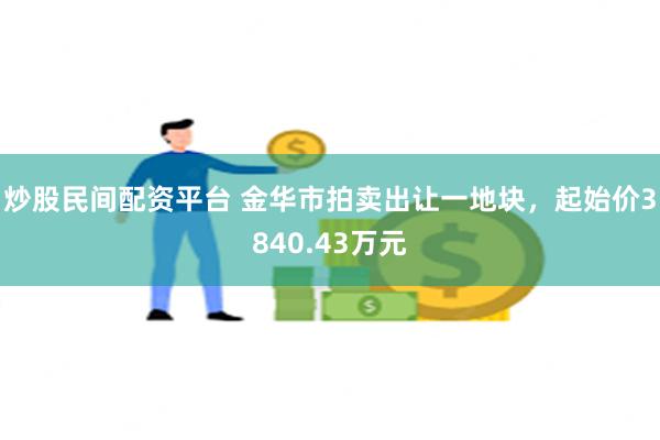 炒股民间配资平台 金华市拍卖出让一地块，起始价3840.43万元