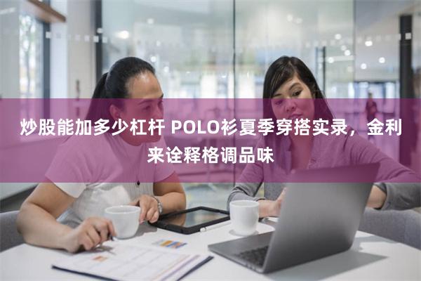 炒股能加多少杠杆 POLO衫夏季穿搭实录，金利来诠释格调品味