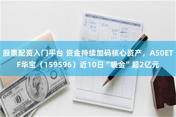 股票配资入门平台 资金持续加码核心资产，A50ETF华宝（159596）近10日“吸金”超2亿元