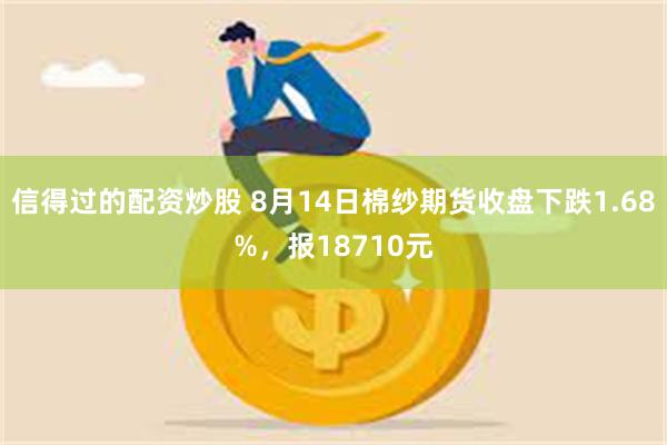 信得过的配资炒股 8月14日棉纱期货收盘下跌1.68%，报18710元