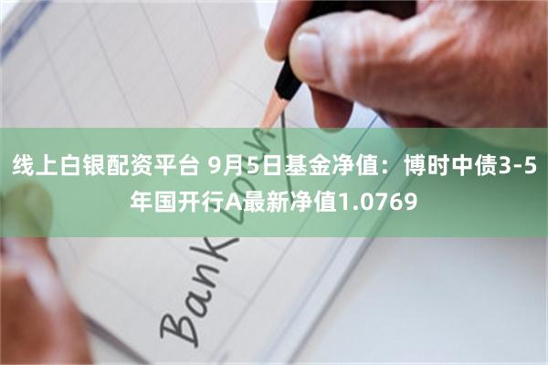 线上白银配资平台 9月5日基金净值：博时中债3-5年国开行A最新净值1.0769