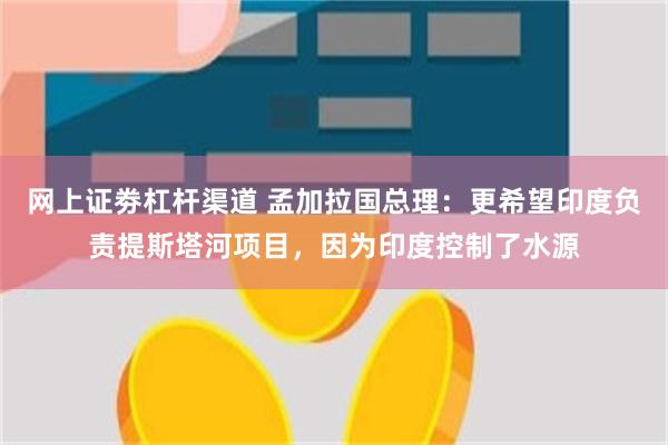 网上证劵杠杆渠道 孟加拉国总理：更希望印度负责提斯塔河项目，因为印度控制了水源