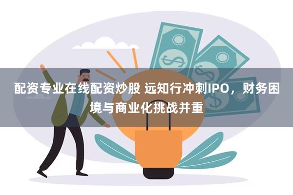 配资专业在线配资炒股 远知行冲刺IPO，财务困境与商业化挑战并重