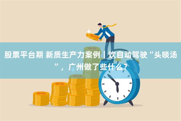 股票平台期 新质生产力案例｜饮自动驾驶“头啖汤”，广州做了些什么？