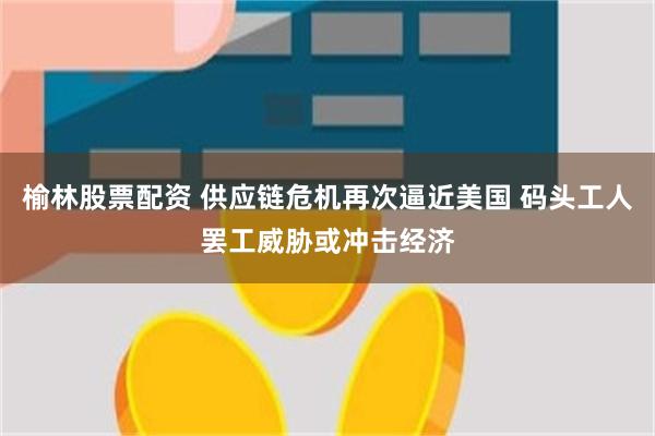 榆林股票配资 供应链危机再次逼近美国 码头工人罢工威胁或冲击经济