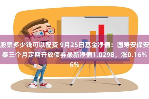 股票多少钱可以配资 9月25日基金净值：国寿安保安泰三个月定期开放债券最新净值1.0298，涨0.16%