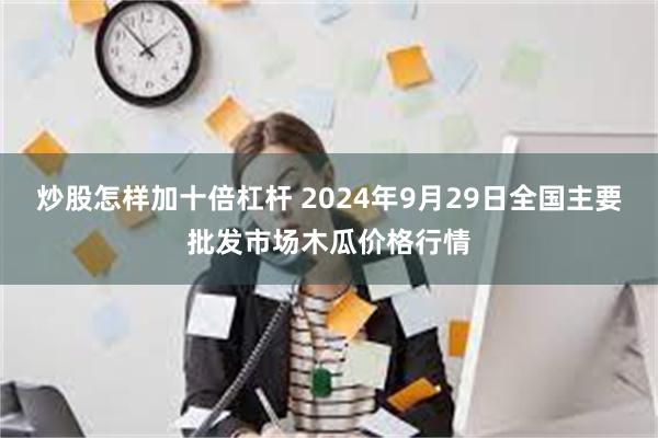 炒股怎样加十倍杠杆 2024年9月29日全国主要批发市场木瓜价格行情