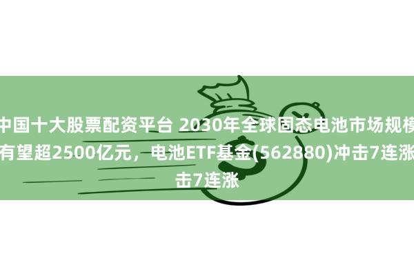 中国十大股票配资平台 2030年全球固态电池市场规模有望超2500亿元，电池ETF基金(562880)冲击7连涨