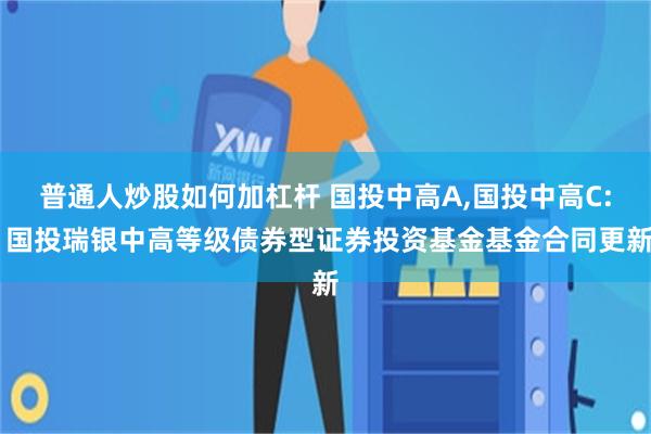 普通人炒股如何加杠杆 国投中高A,国投中高C: 国投瑞银中高等级债券型证券投资基金基金合同更新