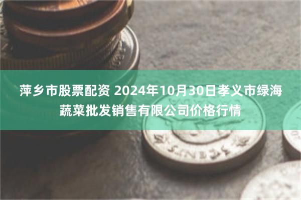 萍乡市股票配资 2024年10月30日孝义市绿海蔬菜批发销售有限公司价格行情