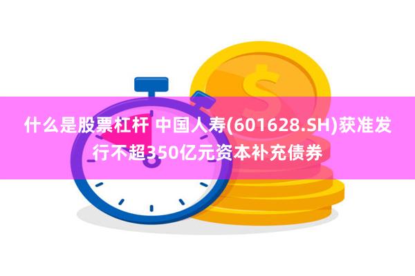 什么是股票杠杆 中国人寿(601628.SH)获准发行不超350亿元资本补充债券