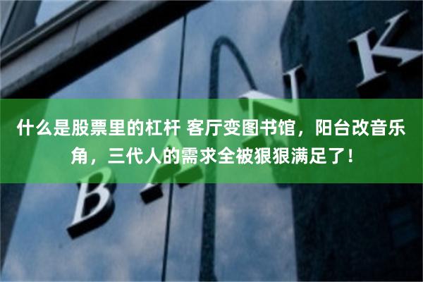 什么是股票里的杠杆 客厅变图书馆，阳台改音乐角，三代人的需求全被狠狠满足了！