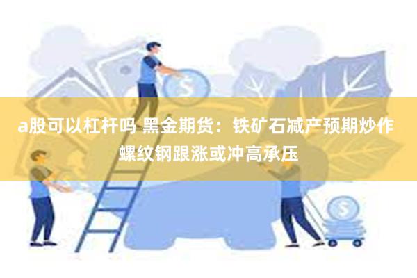 a股可以杠杆吗 黑金期货：铁矿石减产预期炒作 螺纹钢跟涨或冲高承压