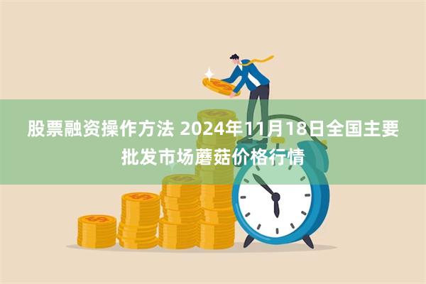 股票融资操作方法 2024年11月18日全国主要批发市场蘑菇价格行情