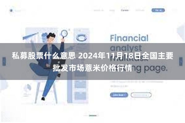 私募股票什么意思 2024年11月18日全国主要批发市场薏米价格行情