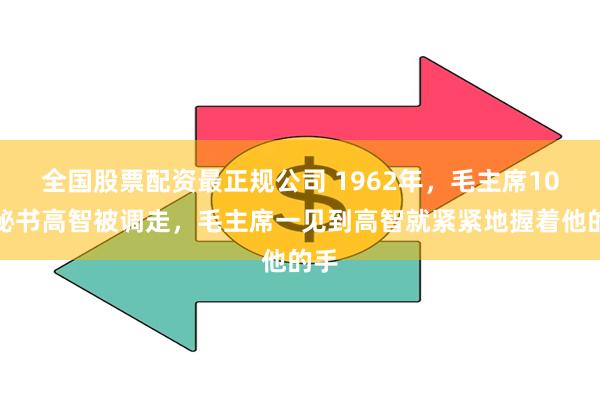 全国股票配资最正规公司 1962年，毛主席10年秘书高智被调走，毛主席一见到高智就紧紧地握着他的手