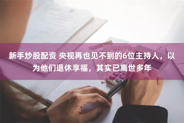 新手炒股配资 央视再也见不到的6位主持人，以为他们退休享福，其实已离世多年