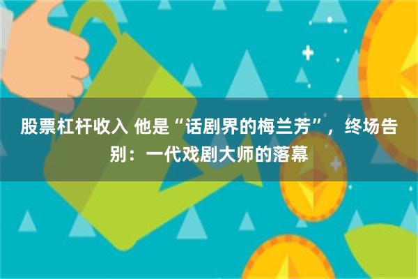 股票杠杆收入 他是“话剧界的梅兰芳”，终场告别：一代戏剧大师的落幕