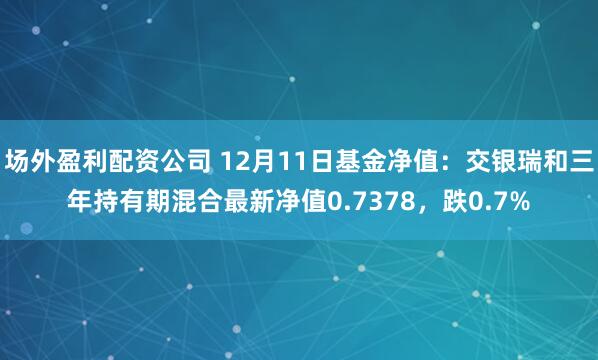 场外盈利配资公司 12月11日基金净值：交银瑞和三年持有期混合最新净值0.7378，跌0.7%