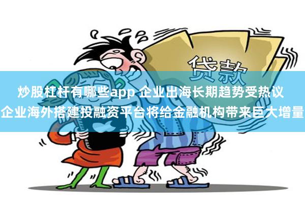 炒股杠杆有哪些app 企业出海长期趋势受热议 企业海外搭建投融资平台将给金融机构带来巨大增量