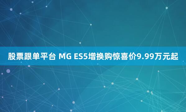 股票跟单平台 MG ES5增换购惊喜价9.99万元起