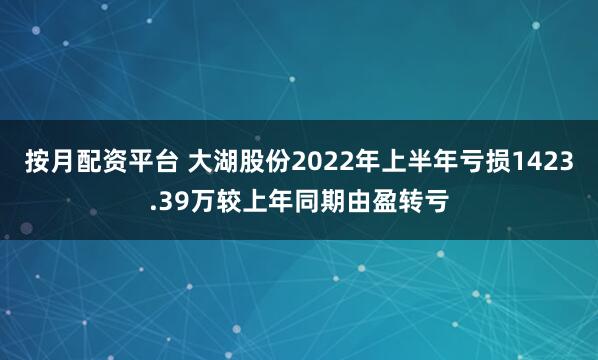 按月配资平台 大湖股份2022年上半年亏损1423.39万较上年同期由盈转亏