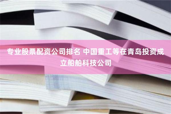 专业股票配资公司排名 中国重工等在青岛投资成立船舶科技公司