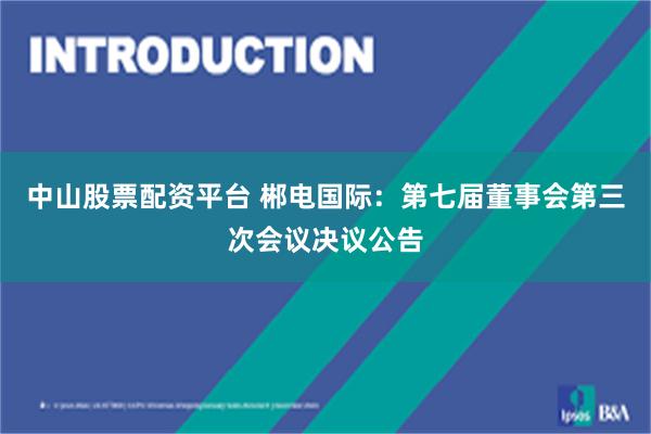 中山股票配资平台 郴电国际：第七届董事会第三次会议决议公告