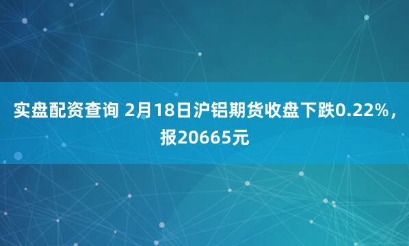 实盘配资查询 2月18日沪铝期货收盘下跌0.22%，报20665元