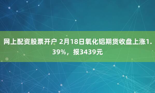 网上配资股票开户 2月18日氧化铝期货收盘上涨1.39%，报3439元