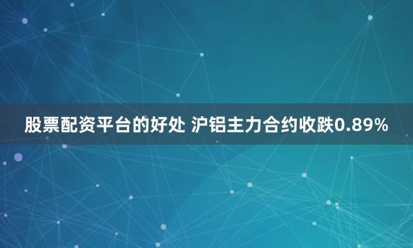 股票配资平台的好处 沪铝主力合约收跌0.89%