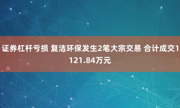 证券杠杆亏损 复洁环保发生2笔大宗交易 合计成交1121.84万元