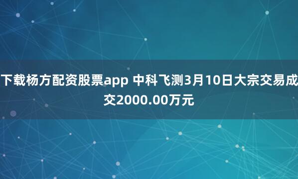 下载杨方配资股票app 中科飞测3月10日大宗交易成交2000.00万元