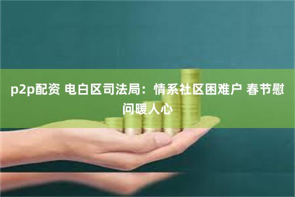 p2p配资 电白区司法局：情系社区困难户 春节慰问暖人心