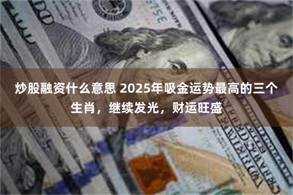 炒股融资什么意思 2025年吸金运势最高的三个生肖，继续发光，财运旺盛