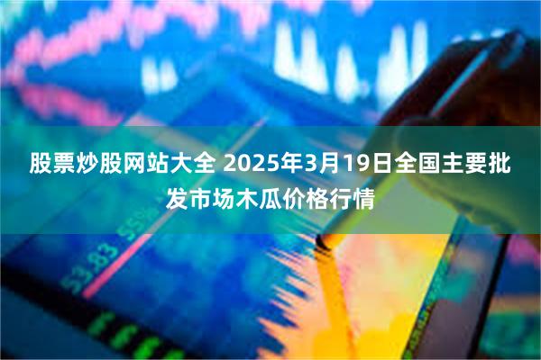 股票炒股网站大全 2025年3月19日全国主要批发市场木瓜价格行情